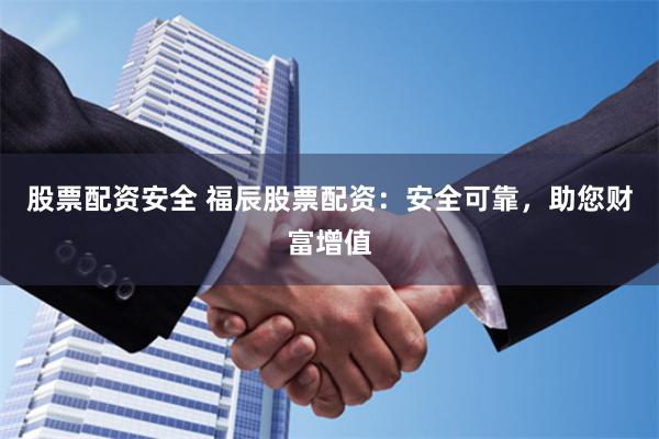股票配资安全 福辰股票配资：安全可靠，助您财富增值
