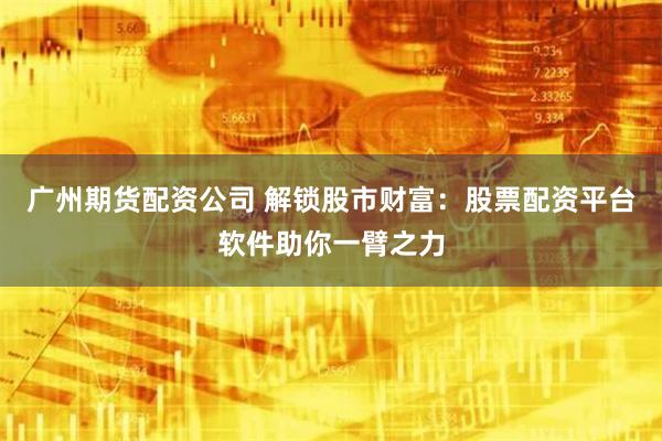 广州期货配资公司 解锁股市财富：股票配资平台软件助你一臂之力