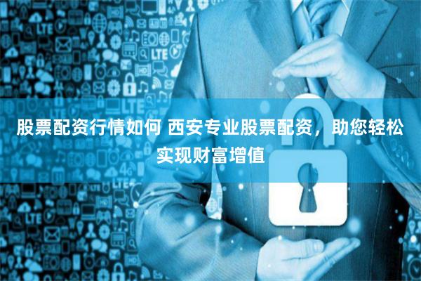 股票配资行情如何 西安专业股票配资，助您轻松实现财富增值