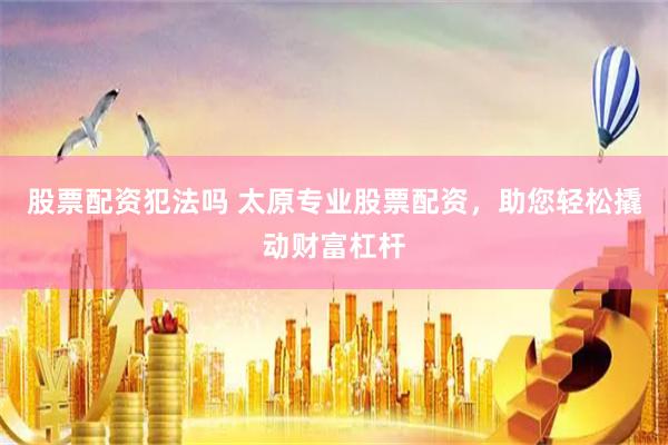 股票配资犯法吗 太原专业股票配资，助您轻松撬动财富杠杆