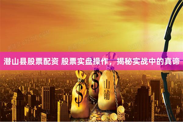 潜山县股票配资 股票实盘操作，揭秘实战中的真谛
