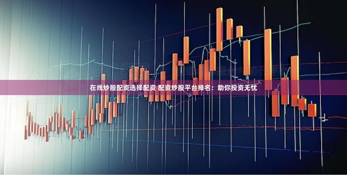 在线炒股配资选择配资 配资炒股平台排名：助你投资无忧