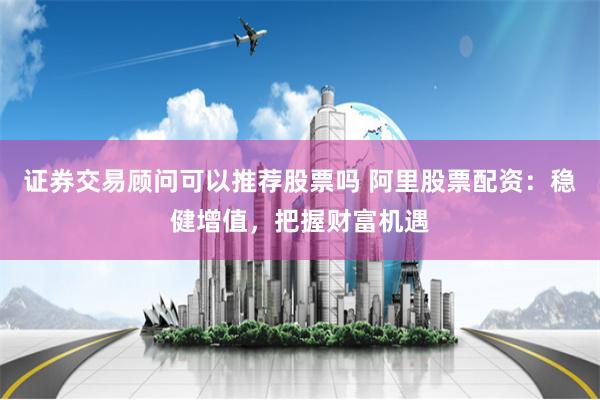 证券交易顾问可以推荐股票吗 阿里股票配资：稳健增值，把握财富机遇