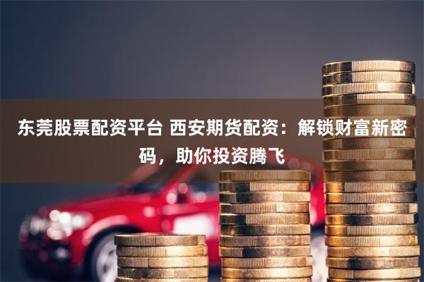 东莞股票配资平台 西安期货配资：解锁财富新密码，助你投资腾飞