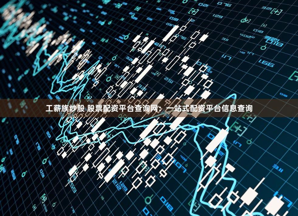 工薪族炒股 股票配资平台查询网：一站式配资平台信息查询