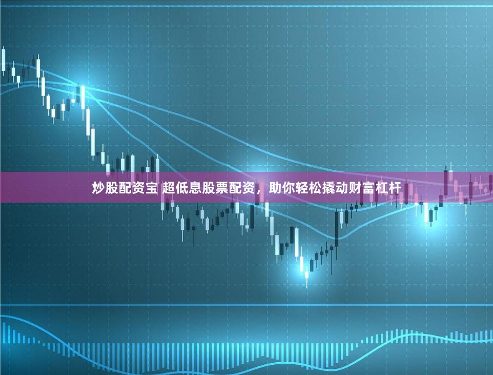 炒股配资宝 超低息股票配资，助你轻松撬动财富杠杆