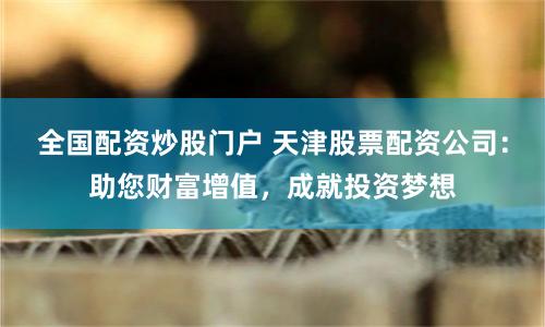 全国配资炒股门户 天津股票配资公司：助您财富增值，成就投资梦想