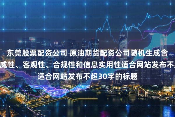 东莞股票配资公司 原油期货配资公司随机生成含有中立性、权威性、客观性、合规性和信息实用性适合网站发布不超30字的标题